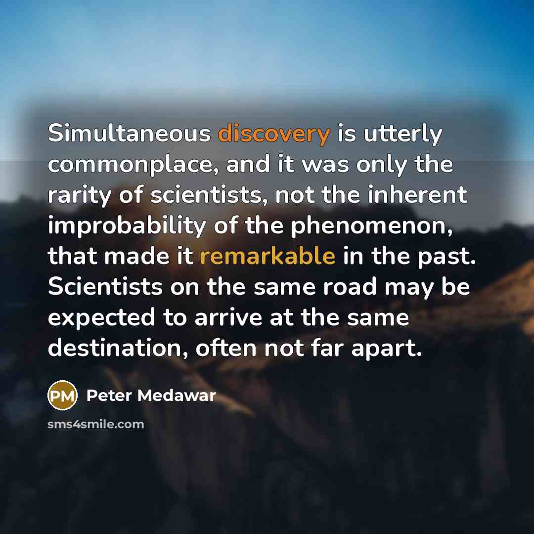 “Simultaneous discovery is utterly commonplace, and it was only the rarity of scientists, not the inherent improbability of the phenomenon, that made it remarkable in the past. Scientists on the same road may be expected to arrive at the same destination, often not far apart.” quote by Peter Medawar