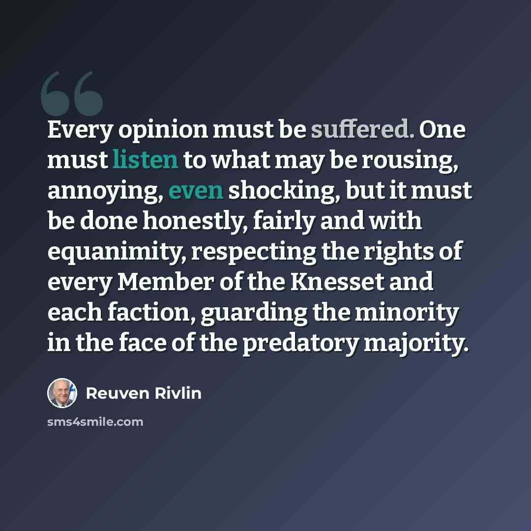 “Every opinion must be suffered. One must listen to what may be rousing, annoying, even shocking, but it must be done honestly, fairly and with equanimity, respecting the rights of every Member of the Knesset and each faction, guarding the minority in the face of the predatory majority.” quote by Reuven Rivlin
