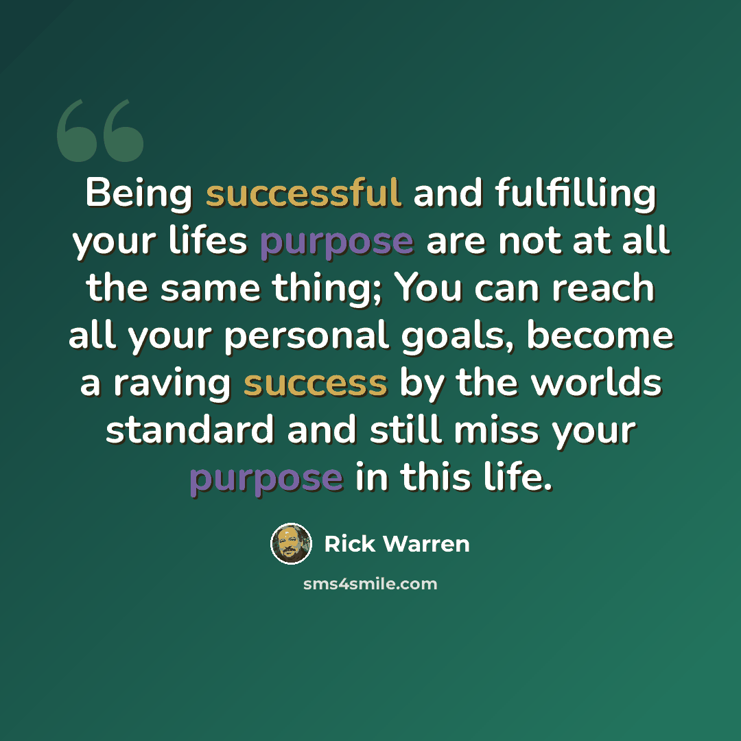 “Being successful and fulfilling your lifes purpose are not at all the same thing; You can reach all your personal goals, become a raving success by the worlds standard and still miss your purpose in this life.” quote by Rick Warren