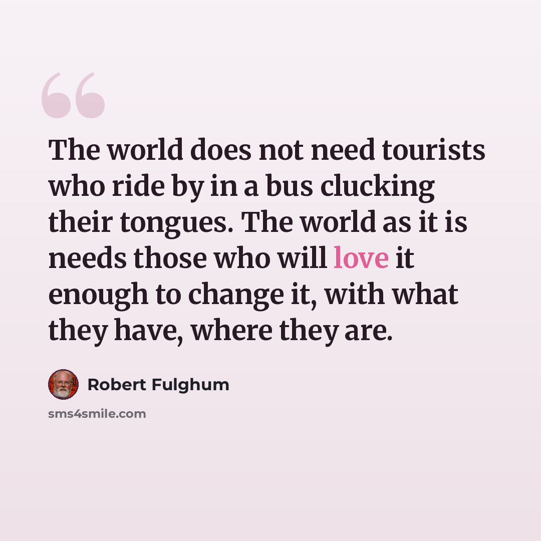 “The world does not need tourists who ride by in a bus clucking their tongues. The world as it is needs those who will love it enough to change it, with what they have, where they are.” quote by Robert Fulghum