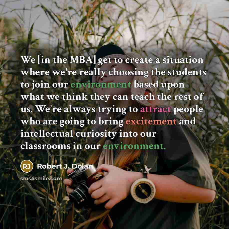 “We [in the MBA] get to create a situation where we're really choosing the students to join our environment based upon what we think they can teach the rest of us. We're always trying to attract people who are going to bring excitement and intellectual curiosity into our classrooms in our…” quote by Robert J. Dolan