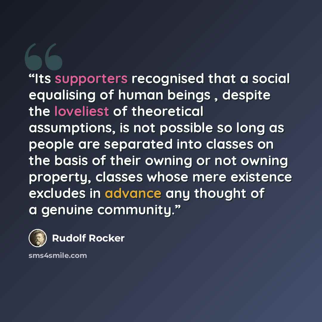 “Its supporters recognised that a social equalising of human beings , despite the loveliest of theoretical assumptions, is not possible so long as people are separated into classes on the basis of their owning or not owning property, classes whose mere existence excludes in advance any thought of a…” quote by Rudolf Rocker