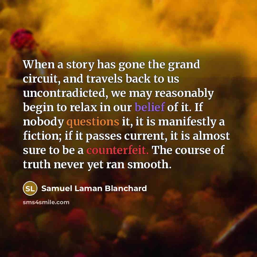 “When a story has gone the grand circuit, and travels back to us uncontradicted, we may reasonably begin to relax in our belief of it. If nobody questions it, it is manifestly a fiction; if it passes current, it is almost sure to be a counterfeit. The course of truth never yet ran smooth.” quote by Samuel Laman Blanchard