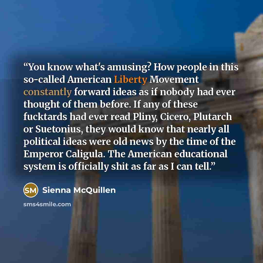 “You know what's amusing? How people in this so-called American Liberty Movement constantly forward ideas as if nobody had ever thought of them before. If any of these fucktards had ever read Pliny, Cicero, Plutarch or Suetonius, they would know that nearly all political ideas were old news by the…” quote by Sienna McQuillen