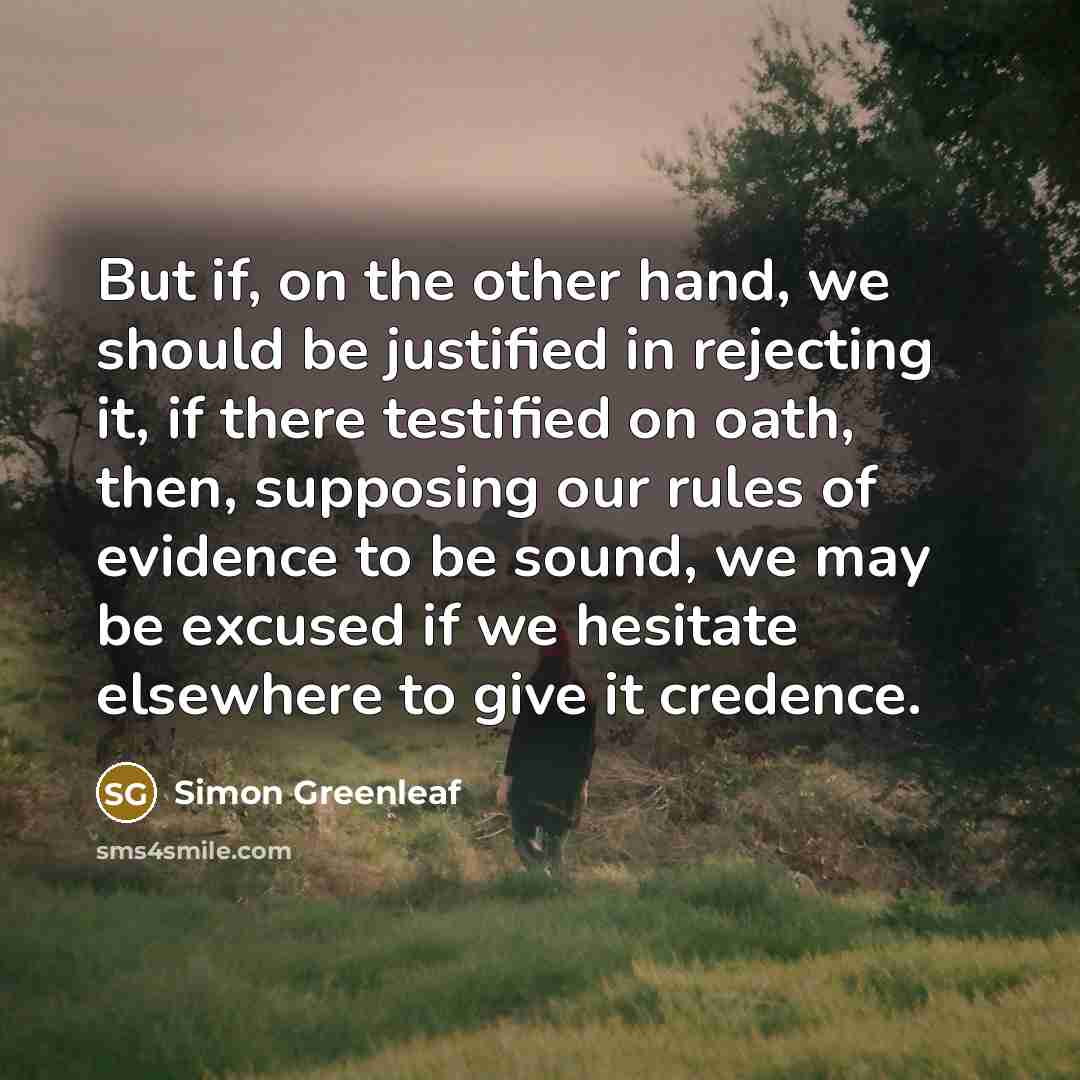 “But if, on the other hand, we should be justified in rejecting it, if there testified on oath, then, supposing our rules of evidence to be sound, we may be excused if we hesitate elsewhere to give it credence.” quote by Simon Greenleaf