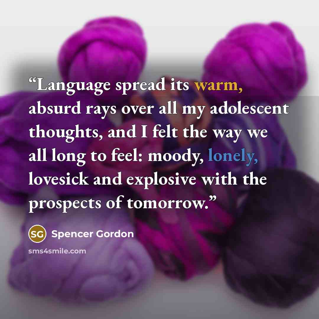 “Language spread its warm, absurd rays over all my adolescent thoughts, and I felt the way we all long to feel: moody, lonely, lovesick and explosive with the prospects of tomorrow.” quote by Spencer Gordon