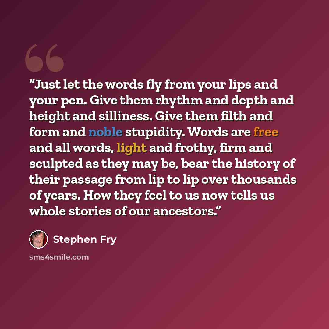“Just let the words fly from your lips and your pen. Give them rhythm and depth and height and silliness. Give them filth and form and noble stupidity. Words are free and all words, light and frothy, firm and sculpted as they may be, bear the history of their passage from lip to lip over thousands…” quote by Stephen Fry