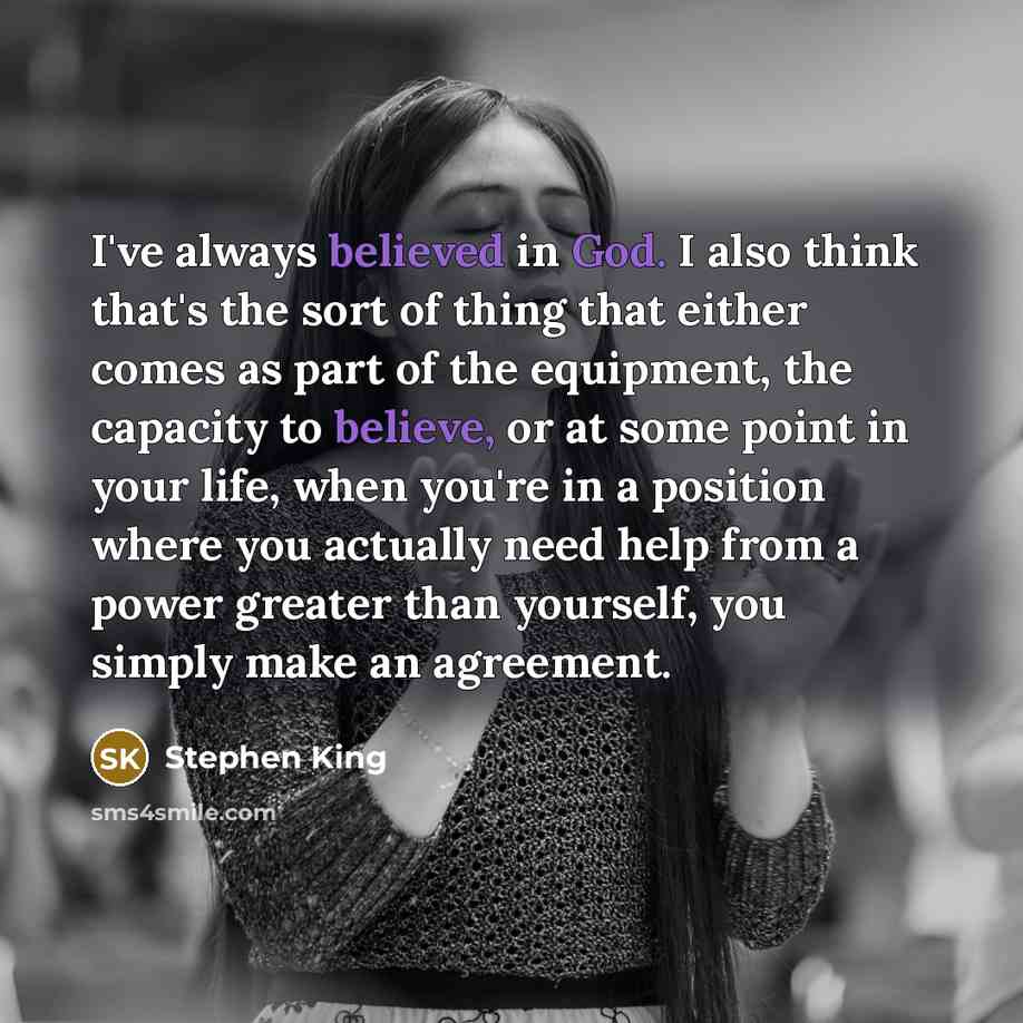 “I've always believed in God. I also think that's the sort of thing that either comes as part of the equipment, the capacity to believe, or at some point in your life, when you're in a position where you actually need help from a power greater than yourself, you simply make an agreement.” quote by Stephen King