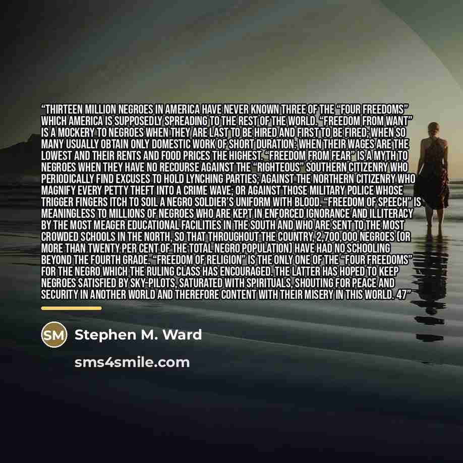 “Thirteen million Negroes in America have never known three of the “Four Freedoms” which America is supposedly spreading to the rest of the world. “Freedom from want” is a mockery to Negroes when they are last to be hired and first to be fired; when so many usually obtain only domestic work of…” quote by Stephen M. Ward