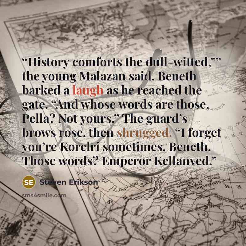 “History comforts the dull-witted,”” the young Malazan said. Beneth barked a laugh as he reached the gate. “And whose words are those, Pella? Not yours.” The guard’s brows rose, then shrugged. “I forget you’re Korelri sometimes, Beneth. Those words? Emperor Kellanved.” quote by Steven Erikson