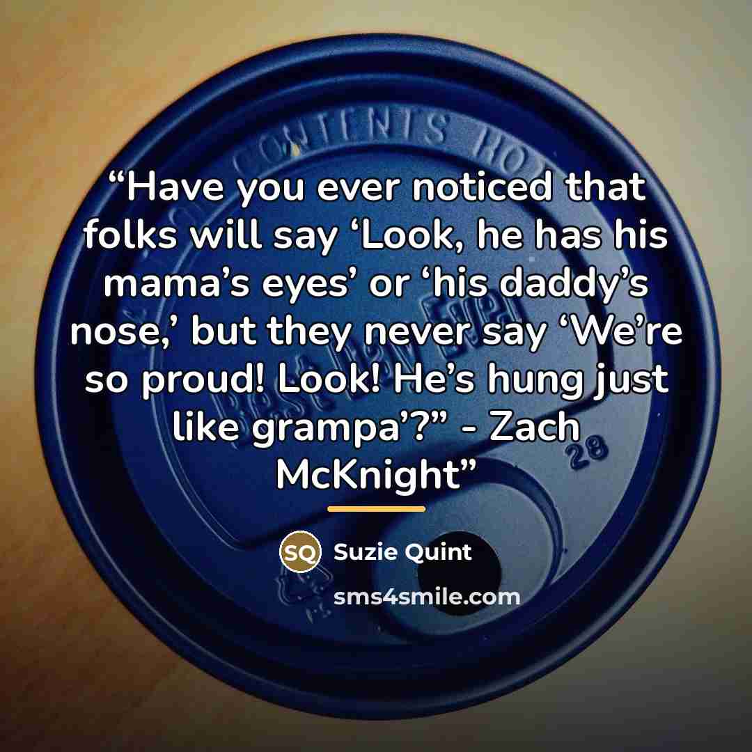 “Have you ever noticed that folks will say ‘Look, he has his mama’s eyes’ or ‘his daddy’s nose,’ but they never say ‘We’re so proud! Look! He’s hung just like grampa’?” - Zach McKnight” quote by Suzie Quint