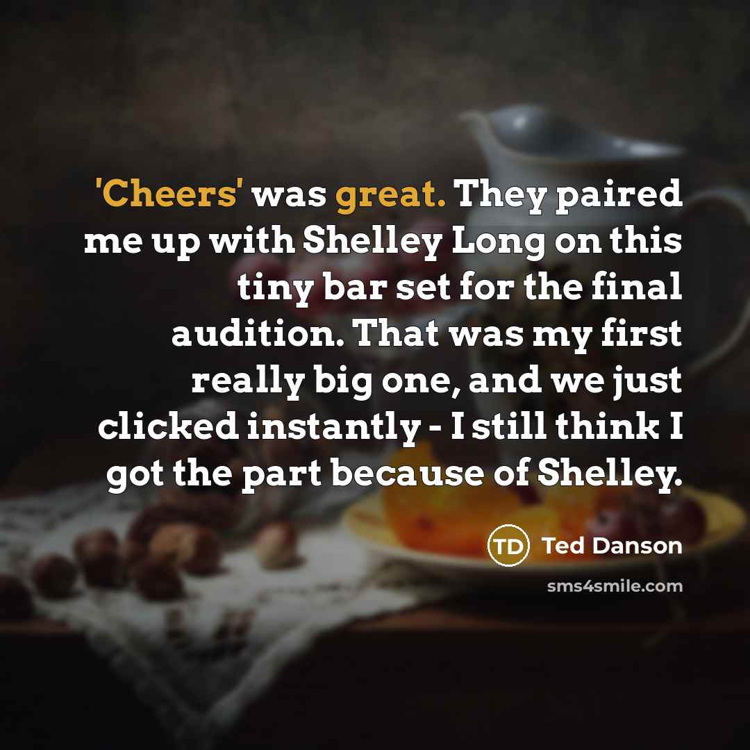 “'Cheers' was great. They paired me up with Shelley Long on this tiny bar set for the final audition. That was my first really big one, and we just clicked instantly - I still think I got the part because of Shelley.” quote by Ted Danson