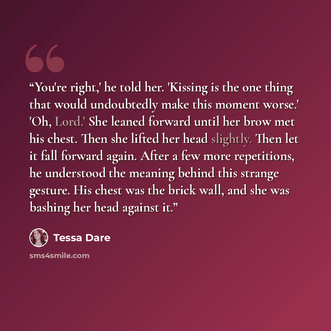 “You're right,' he told her. 'Kissing is the one thing that would undoubtedly make this moment worse.' 'Oh, Lord.' She leaned forward until her brow met his chest. Then she lifted her head slightly. Then let it fall forward again. After a few more repetitions, he understood the meaning behind this…” quote by Tessa Dare