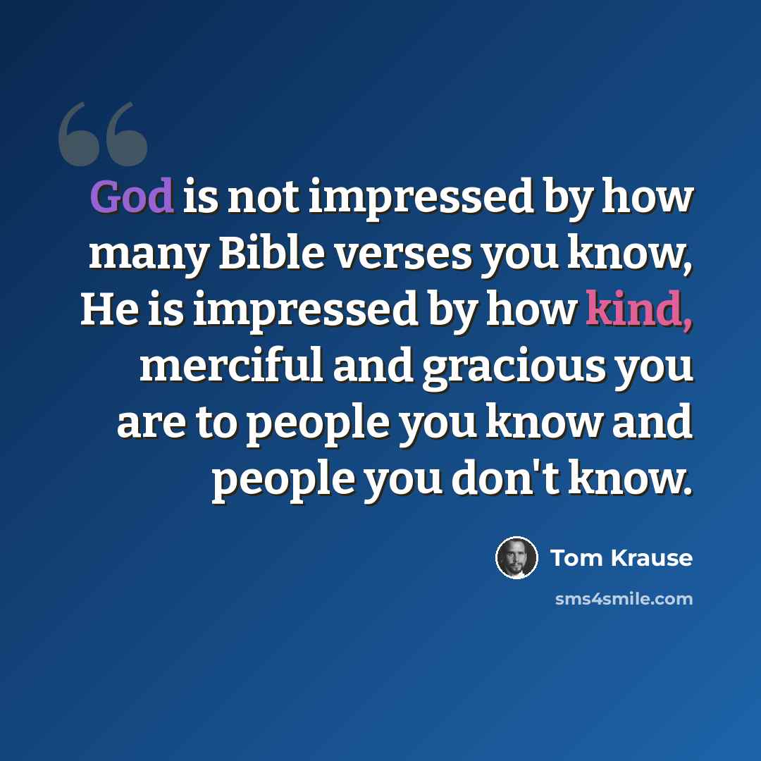 “God is not impressed by how many Bible verses you know, He is impressed by how kind, merciful and gracious you are to people you know and people you don't know.” quote by Tom Krause