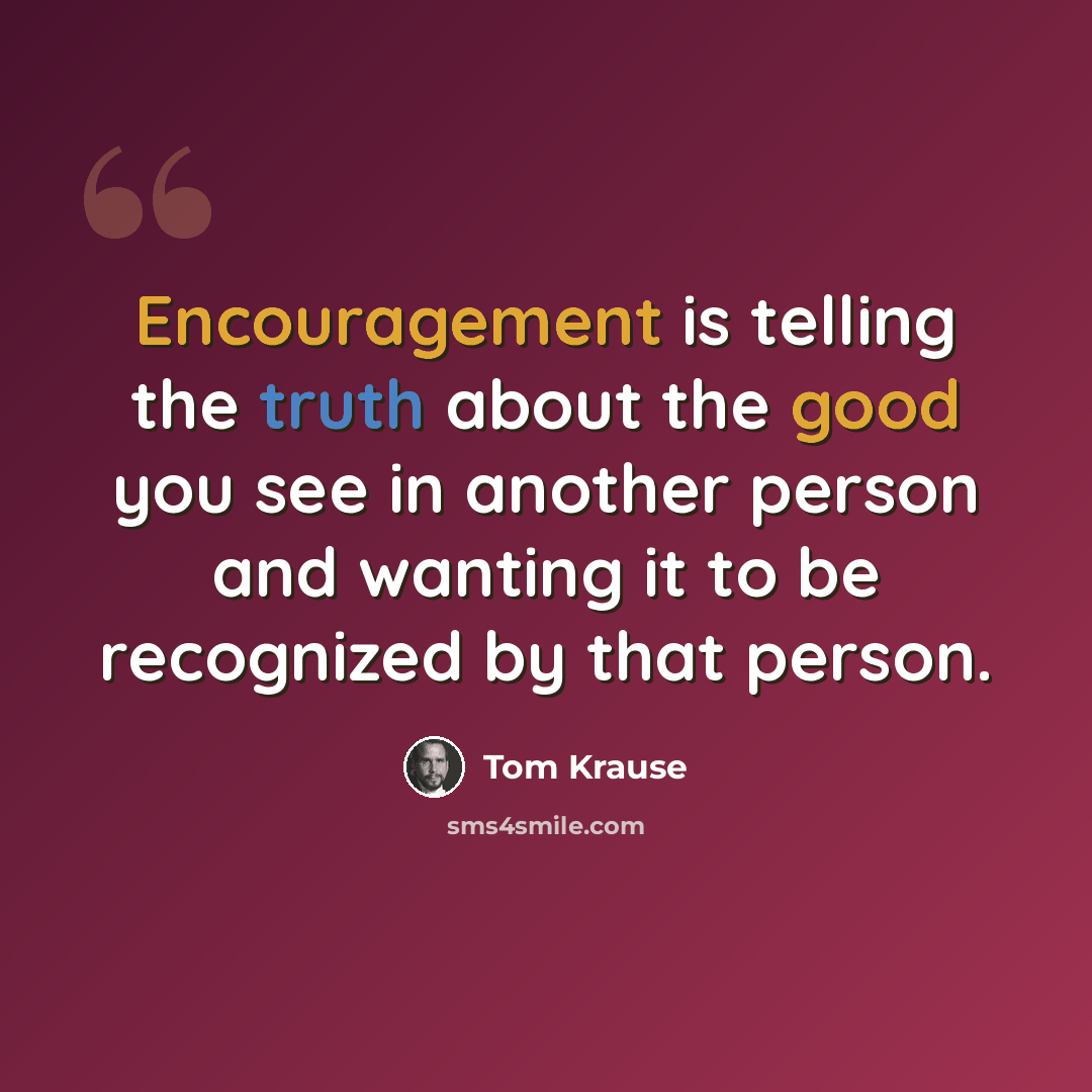 “Encouragement is telling the truth about the good you see in another person and wanting it to be recognized by that person.” quote by Tom Krause
