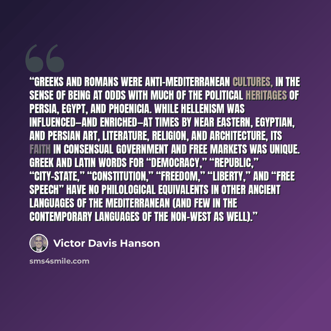 “Greeks and Romans were anti-Mediterranean cultures, in the sense of being at odds with much of the political heritages of Persia, Egypt, and Phoenicia. While Hellenism was influenced—and enriched—at times by Near Eastern, Egyptian, and Persian art, literature, religion, and architecture, its faith…” quote by Victor Davis Hanson