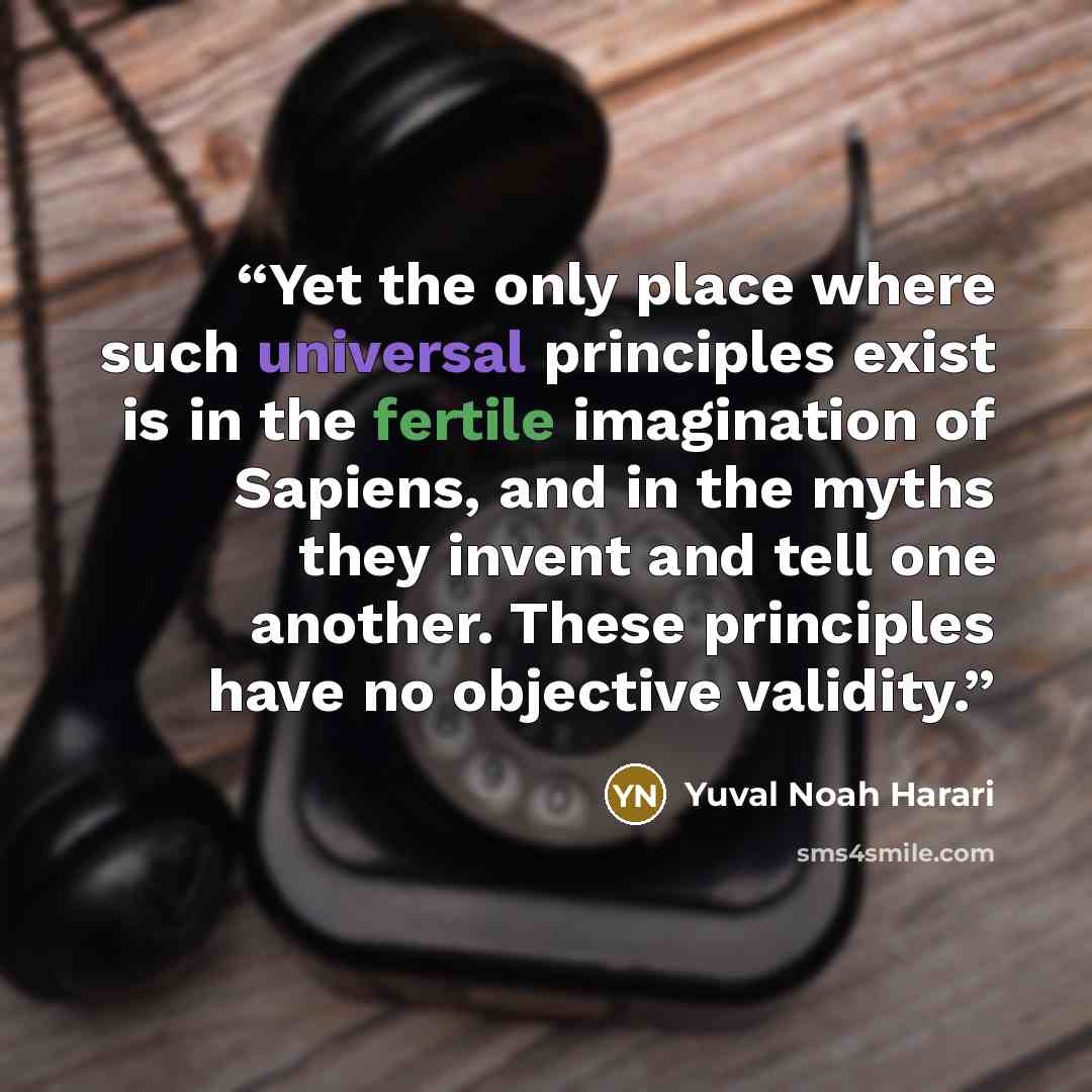 “Yet the only place where such universal principles exist is in the fertile imagination of Sapiens, and in the myths they invent and tell one another. These principles have no objective validity.” quote by Yuval Noah Harari