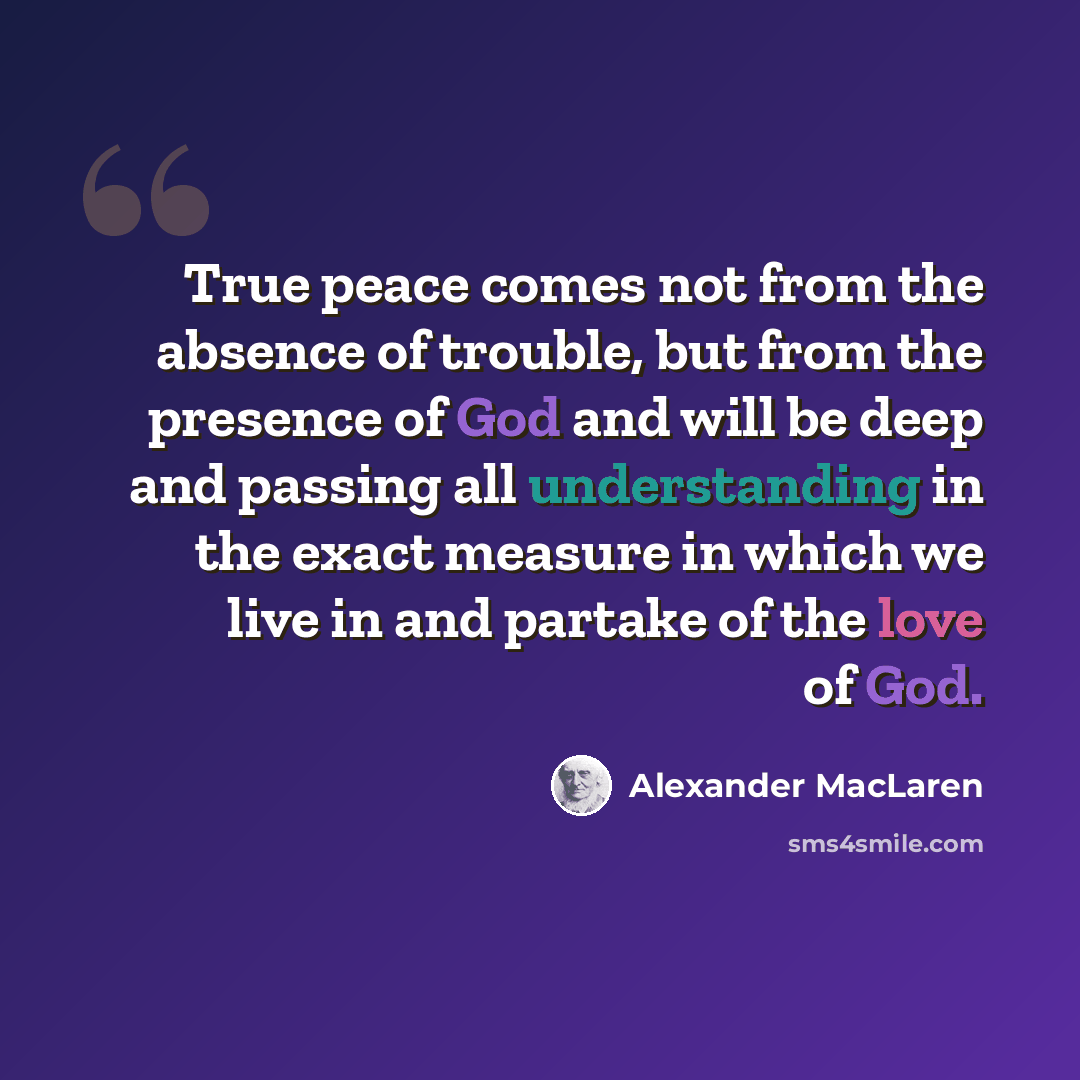 “True peace comes not from the absence of trouble, but from the presence of God and will be deep and passing all understanding in the exact measure in which we live in and partake of the love of God.” quote by Alexander MacLaren