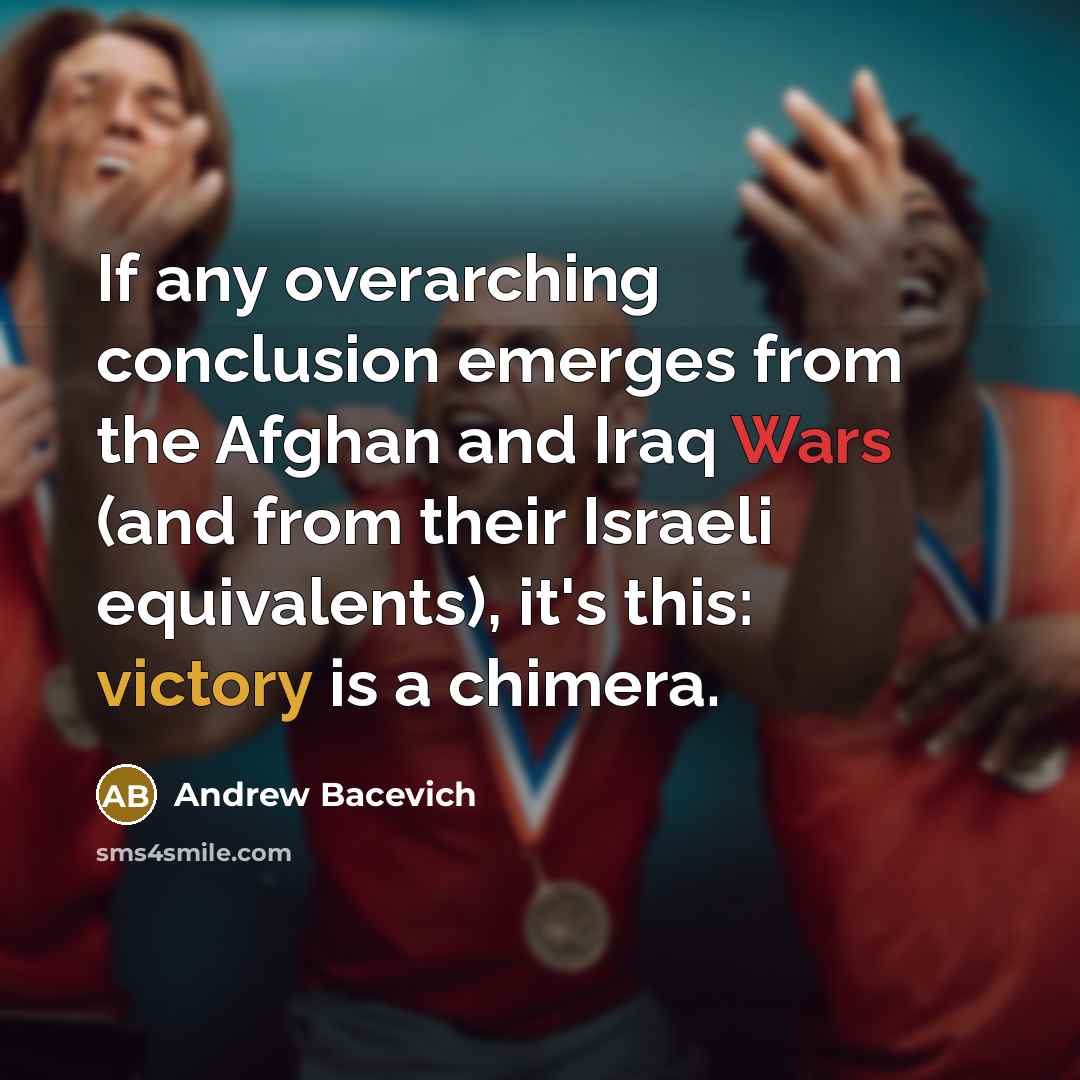 “If any overarching conclusion emerges from the Afghan and Iraq Wars (and from their Israeli equivalents), it's this: victory is a chimera.” quote by Andrew Bacevich