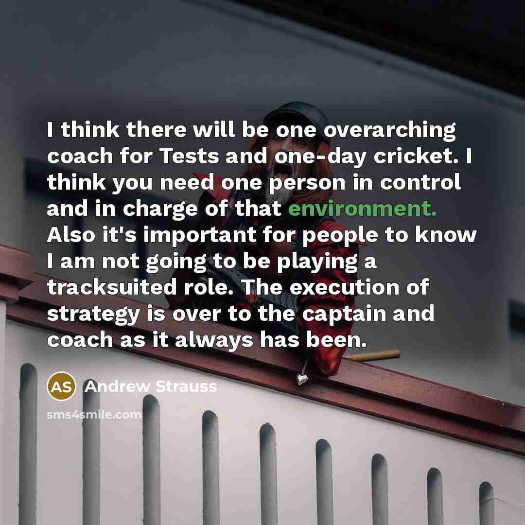 “I think there will be one overarching coach for Tests and one-day cricket. I think you need one person in control and in charge of that environment. Also it's important for people to know I am not going to be playing a tracksuited role. The execution of strategy is over to the captain and coach as…” quote by Andrew Strauss