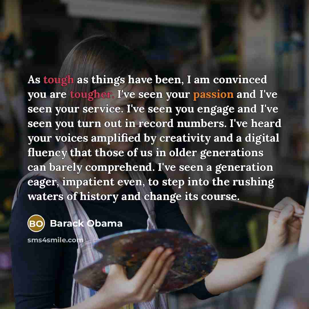“As tough as things have been, I am convinced you are tougher. I've seen your passion and I've seen your service. I've seen you engage and I've seen you turn out in record numbers. I've heard your voices amplified by creativity and a digital fluency that those of us in older generations can barely…” quote by Barack Obama
