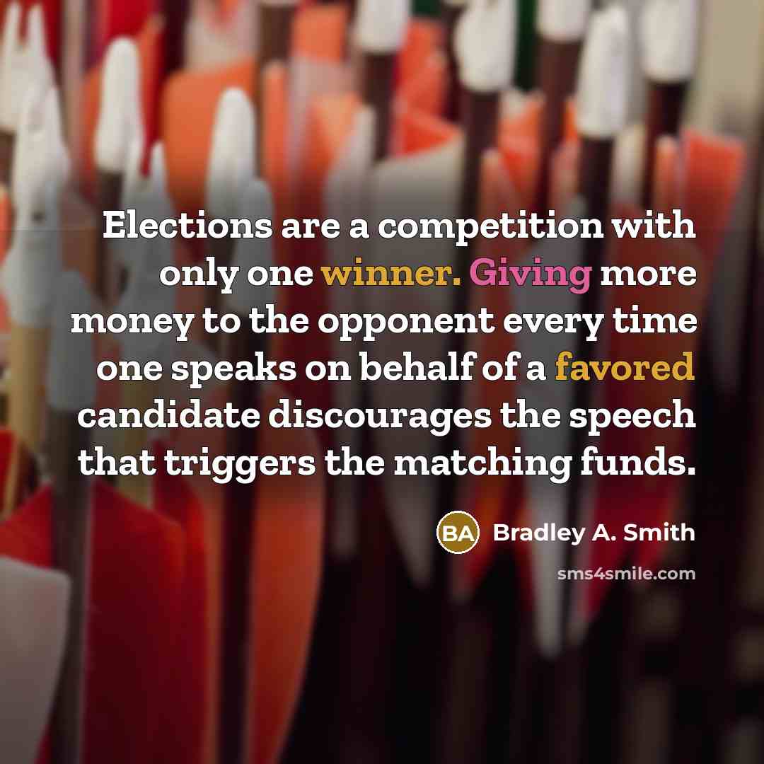 “Elections are a competition with only one winner. Giving more money to the opponent every time one speaks on behalf of a favored candidate discourages the speech that triggers the matching funds.” quote by Bradley A. Smith
