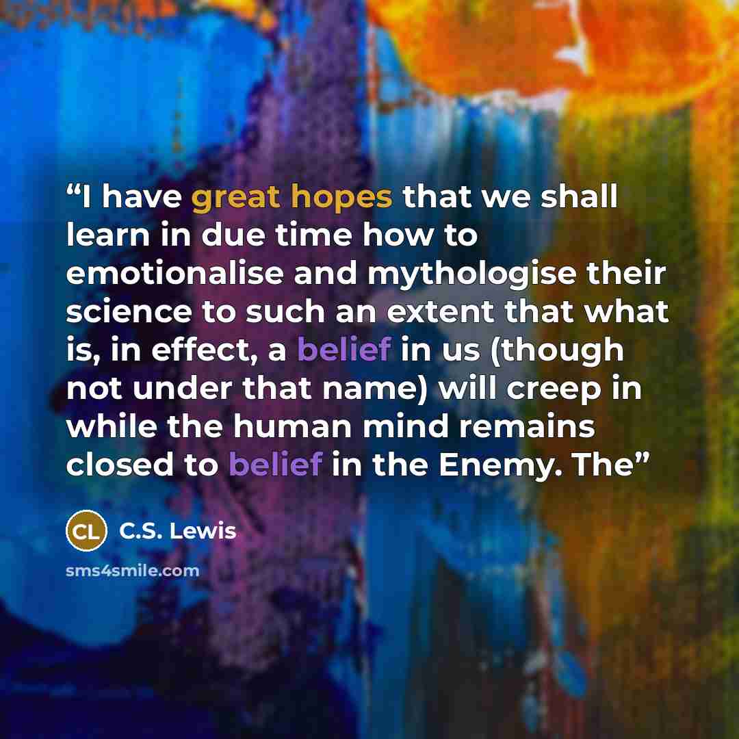 “I have great hopes that we shall learn in due time how to emotionalise and mythologise their science to such an extent that what is, in effect, a belief in us (though not under that name) will creep in while the human mind remains closed to belief in the Enemy. The” quote by C.S. Lewis