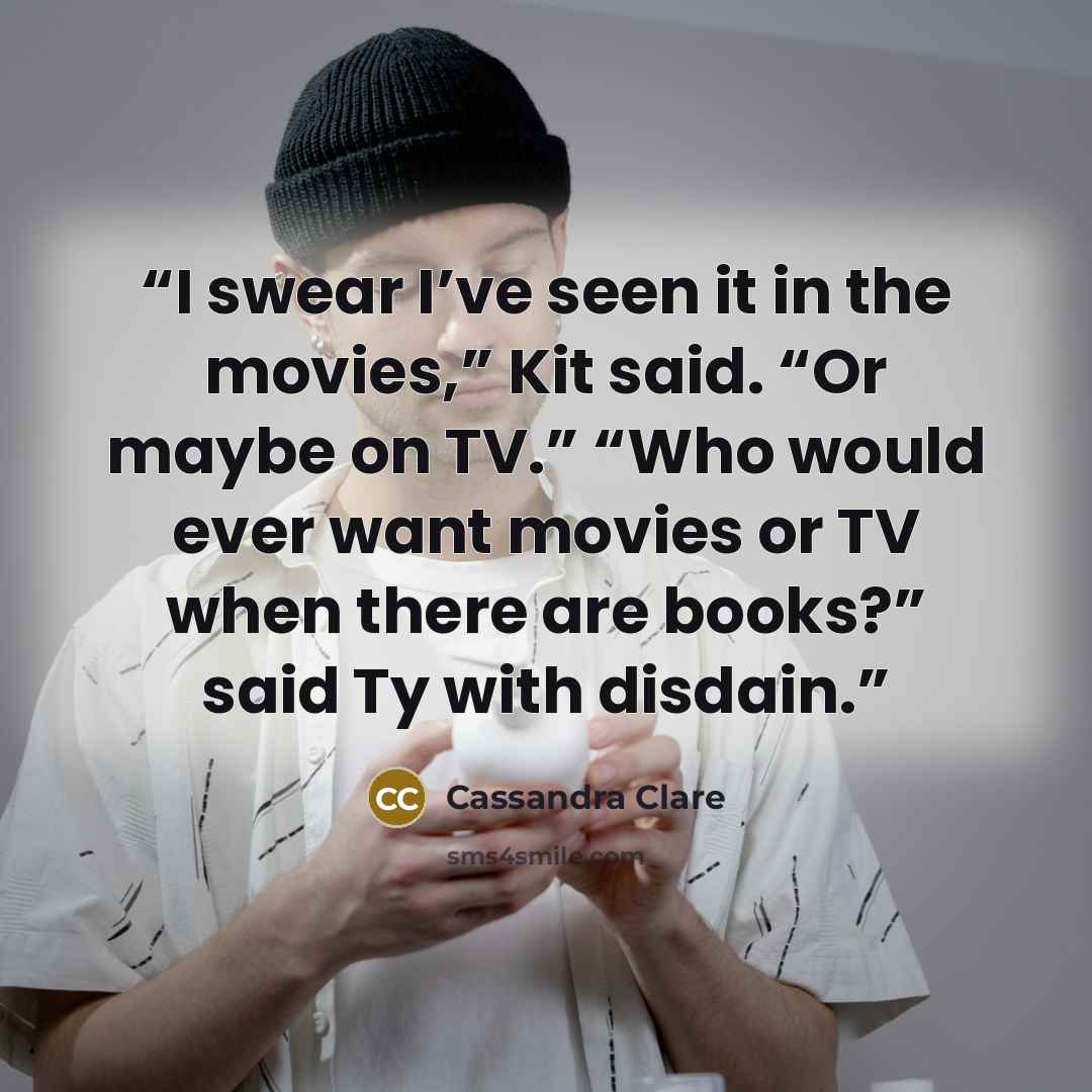 “I swear I’ve seen it in the movies,” Kit said. “Or maybe on TV.” “Who would ever want movies or TV when there are books?” said Ty with disdain.” quote by Cassandra Clare