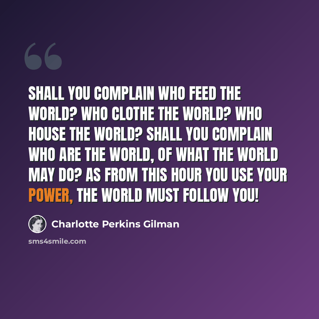 “Shall you complain who feed the world? Who clothe the world? Who house the world? Shall you complain who are the world, Of what the world may do? As from this hour You use your power, The world must follow you!” quote by Charlotte Perkins Gilman