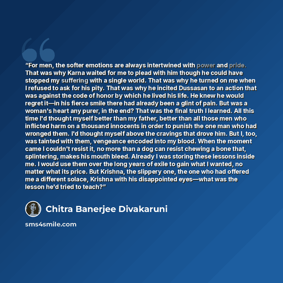 “For men, the softer emotions are always intertwined with power and pride. That was why Karna waited for me to plead with him though he could have stopped my suffering with a single world. That was why he turned on me when I refused to ask for his pity. That was why he incited Dussasan to an action…” quote by Chitra Banerjee Divakaruni