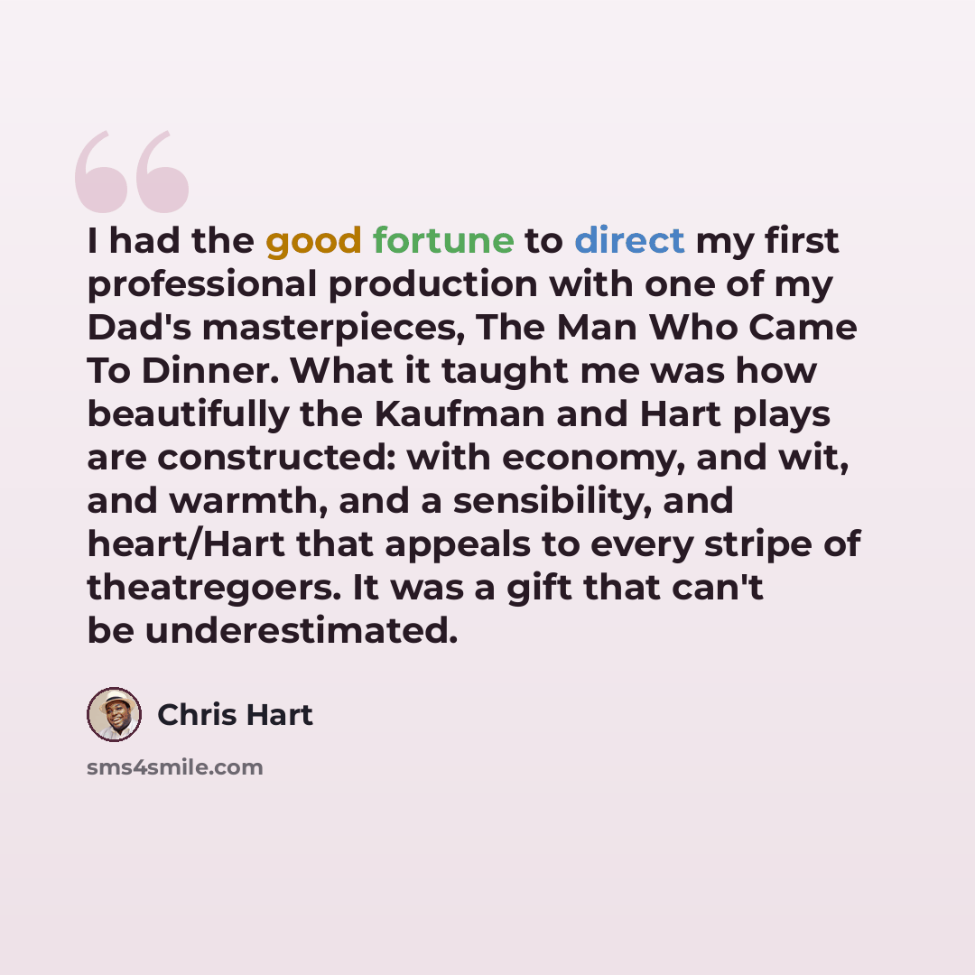 “I had the good fortune to direct my first professional production with one of my Dad's masterpieces, The Man Who Came To Dinner. What it taught me was how beautifully the Kaufman and Hart plays are constructed: with economy, and wit, and warmth, and a sensibility, and heart/Hart that appeals to…” quote by Chris Hart