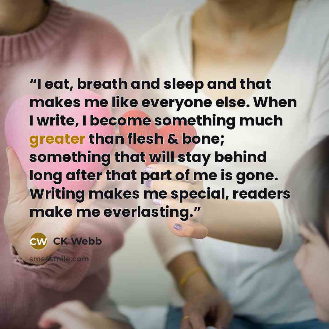 “I eat, breath and sleep and that makes me like everyone else. When I write, I become something much greater than flesh & bone; something that will stay behind long after that part of me is gone. Writing makes me special, readers make me everlasting.” quote by CK Webb