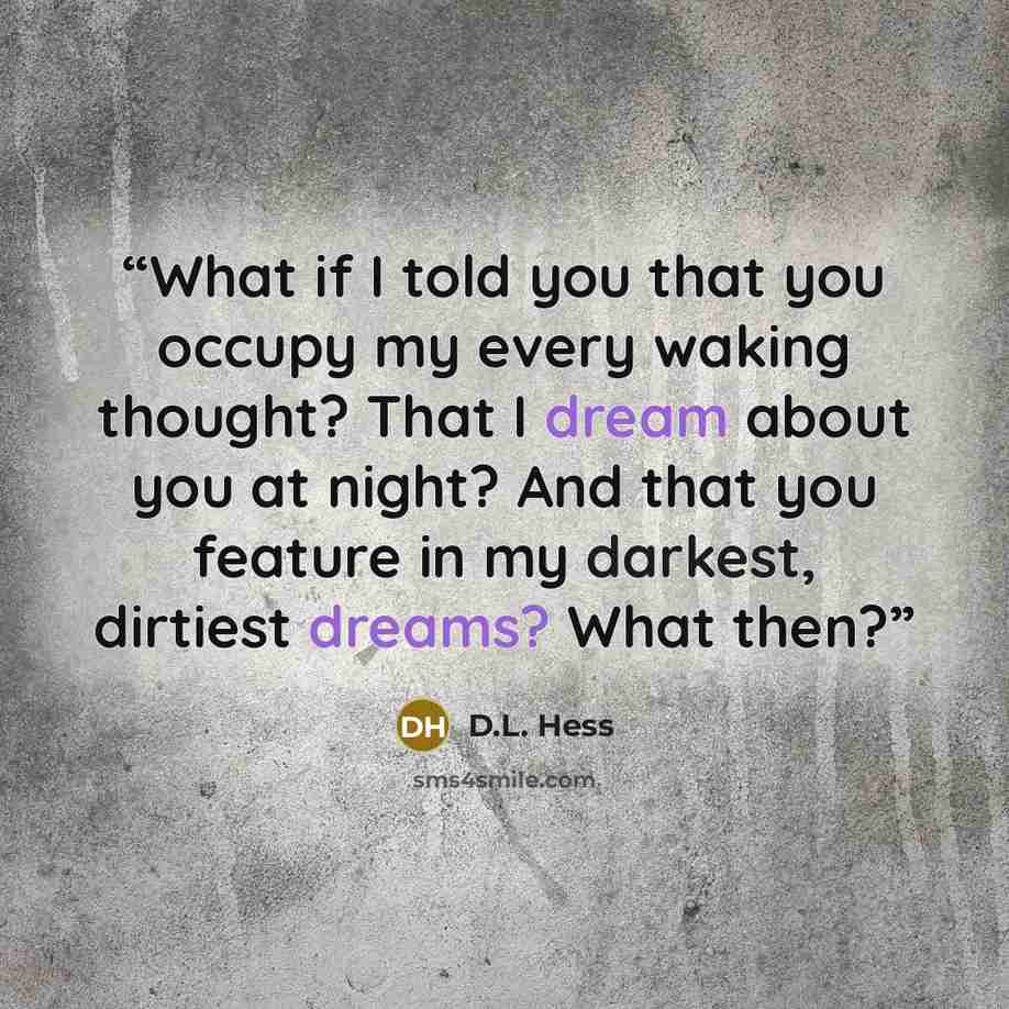 “What if I told you that you occupy my every waking thought? That I dream about you at night? And that you feature in my darkest, dirtiest dreams? What then?” quote by D.L. Hess