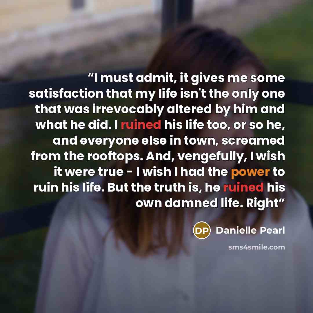 “I must admit, it gives me some satisfaction that my life isn't the only one that was irrevocably altered by him and what he did. I ruined his life too, or so he, and everyone else in town, screamed from the rooftops. And, vengefully, I wish it were true - I wish I had the power to ruin his life…” quote by Danielle Pearl