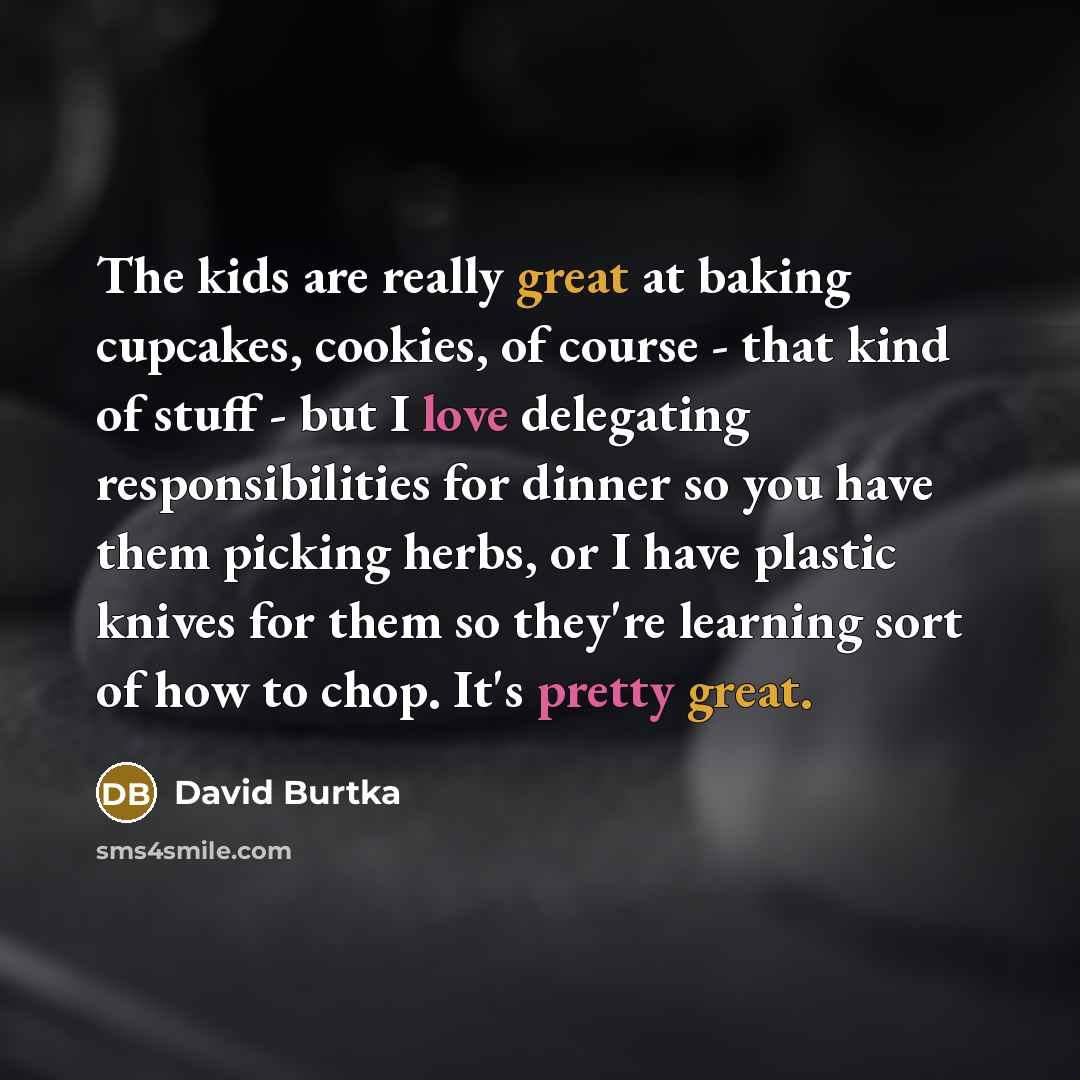 “The kids are really great at baking cupcakes, cookies, of course - that kind of stuff - but I love delegating responsibilities for dinner so you have them picking herbs, or I have plastic knives for them so they're learning sort of how to chop. It's pretty great.” quote by David Burtka