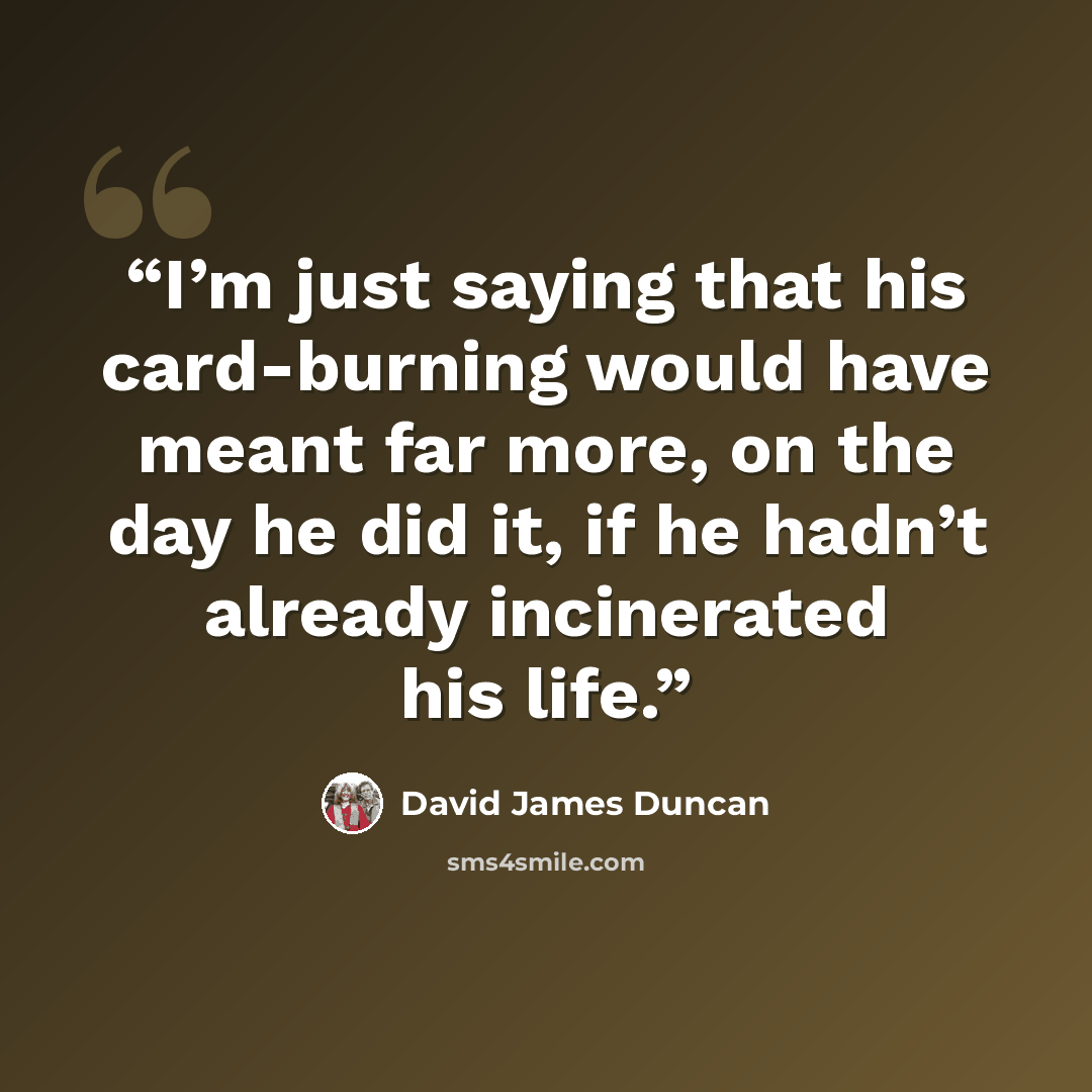 “I’m just saying that his card-burning would have meant far more, on the day he did it, if he hadn’t already incinerated his life.” quote by David James Duncan
