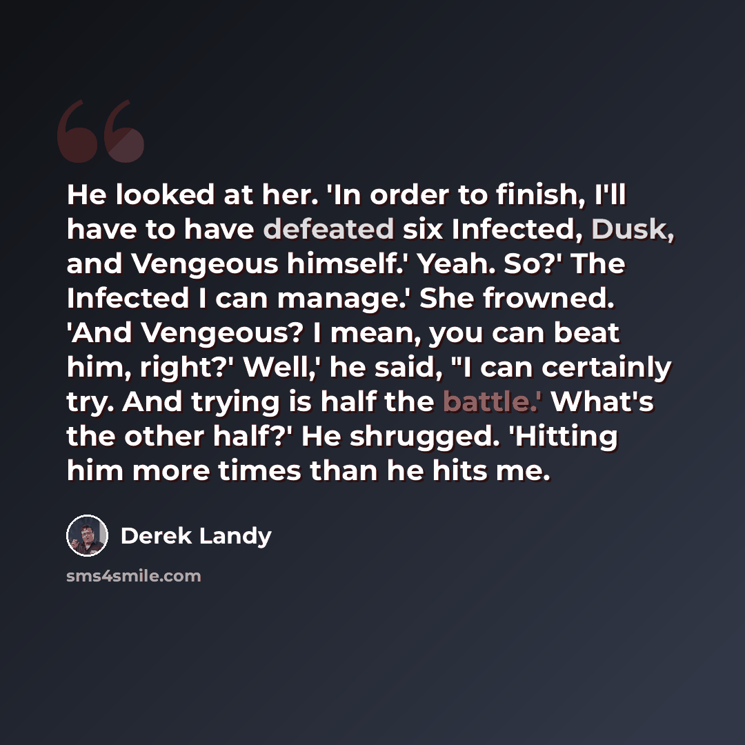 “He looked at her. 'In order to finish, I'll have to have defeated six Infected, Dusk, and Vengeous himself.' Yeah. So?' The Infected I can manage.' She frowned. 'And Vengeous? I mean, you can beat him, right?' Well,' he said, "I can certainly try. And trying is half the battle.' What's the other…” quote by Derek Landy