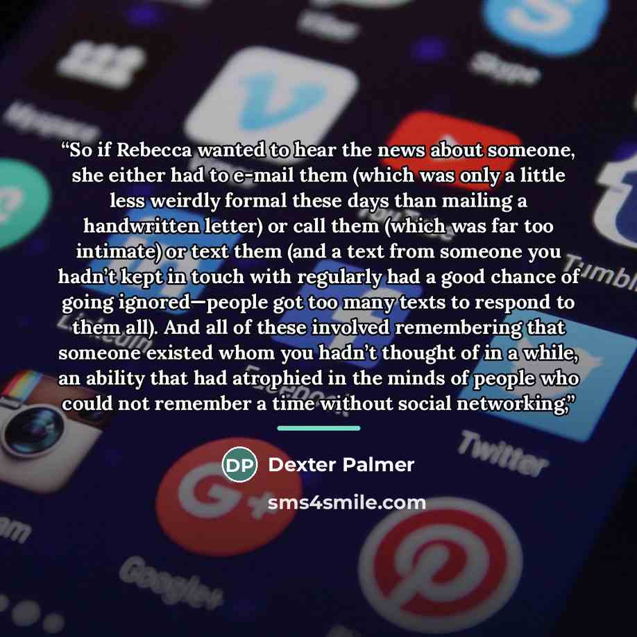“So if Rebecca wanted to hear the news about someone, she either had to e-mail them (which was only a little less weirdly formal these days than mailing a handwritten letter) or call them (which was far too intimate) or text them (and a text from someone you hadn’t kept in touch with regularly had…” quote by Dexter Palmer