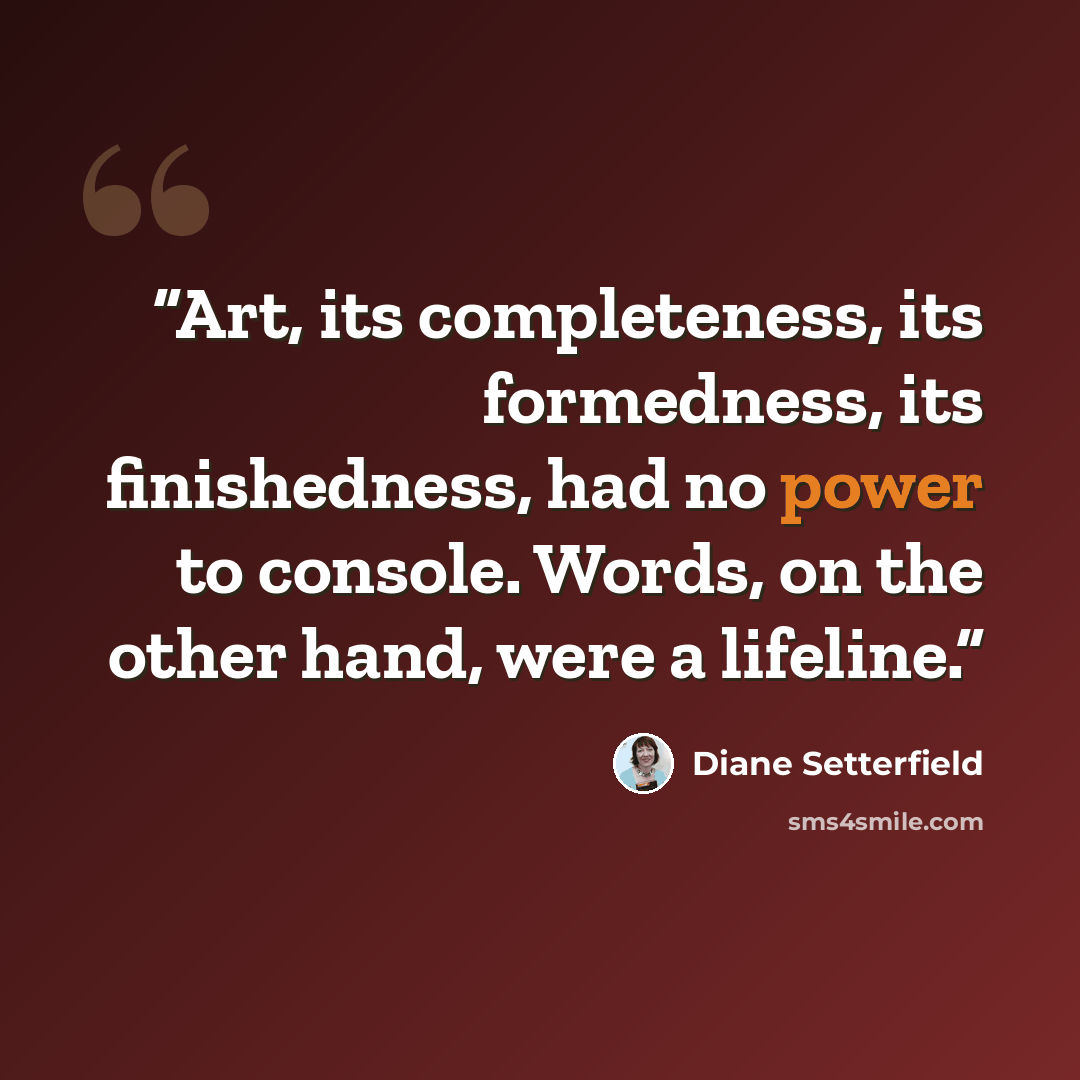 “Art, its completeness, its formedness, its finishedness, had no power to console. Words, on the other hand, were a lifeline.” quote by Diane Setterfield