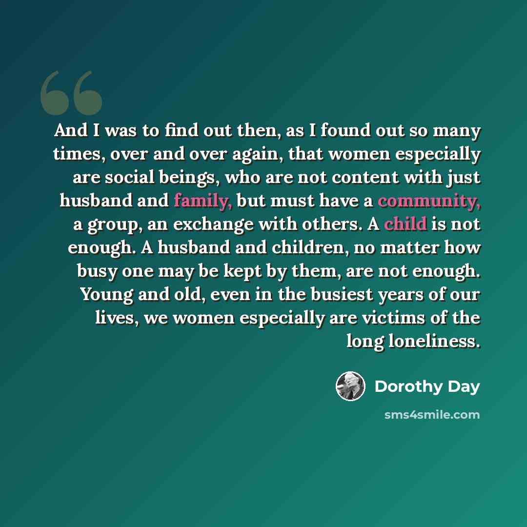 “And I was to find out then, as I found out so many times, over and over again, that women especially are social beings, who are not content with just husband and family, but must have a community, a group, an exchange with others. A child is not enough. A husband and children, no matter how busy…” quote by Dorothy Day