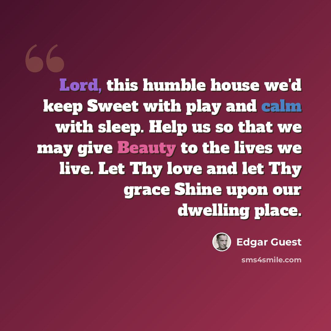 “Lord, this humble house we'd keep Sweet with play and calm with sleep. Help us so that we may give Beauty to the lives we live. Let Thy love and let Thy grace Shine upon our dwelling place.” quote by Edgar Guest