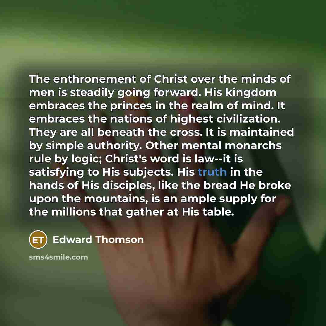 “The enthronement of Christ over the minds of men is steadily going forward. His kingdom embraces the princes in the realm of mind. It embraces the nations of highest civilization. They are all beneath the cross. It is maintained by simple authority. Other mental monarchs rule by logic; Christ's…” quote by Edward Thomson