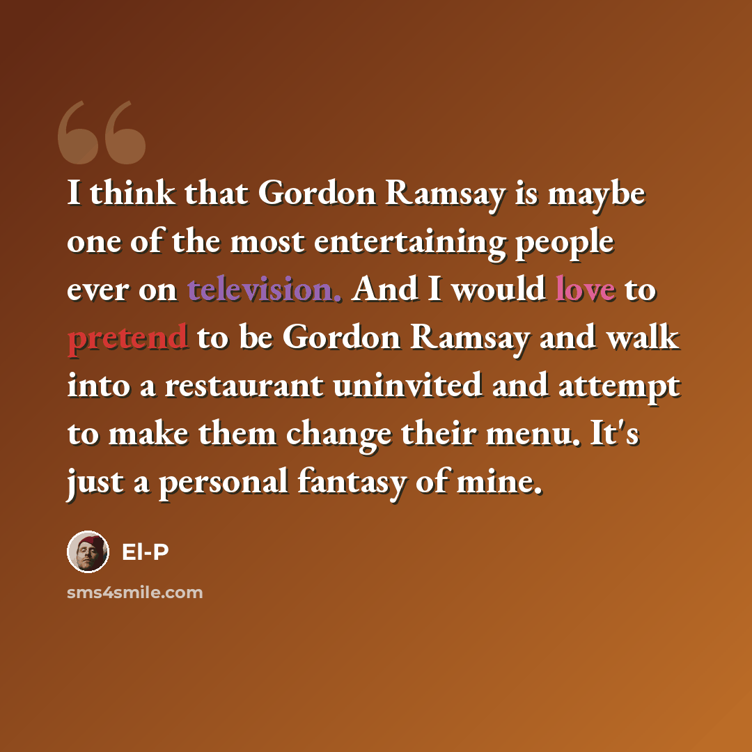“I think that Gordon Ramsay is maybe one of the most entertaining people ever on television. And I would love to pretend to be Gordon Ramsay and walk into a restaurant uninvited and attempt to make them change their menu. It's just a personal fantasy of mine.” quote by El-P