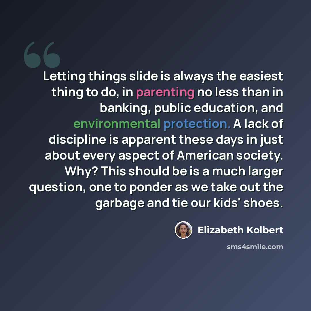 “Letting things slide is always the easiest thing to do, in parenting no less than in banking, public education, and environmental protection. A lack of discipline is apparent these days in just about every aspect of American society. Why? This should be is a much larger question, one to ponder as…” quote by Elizabeth Kolbert