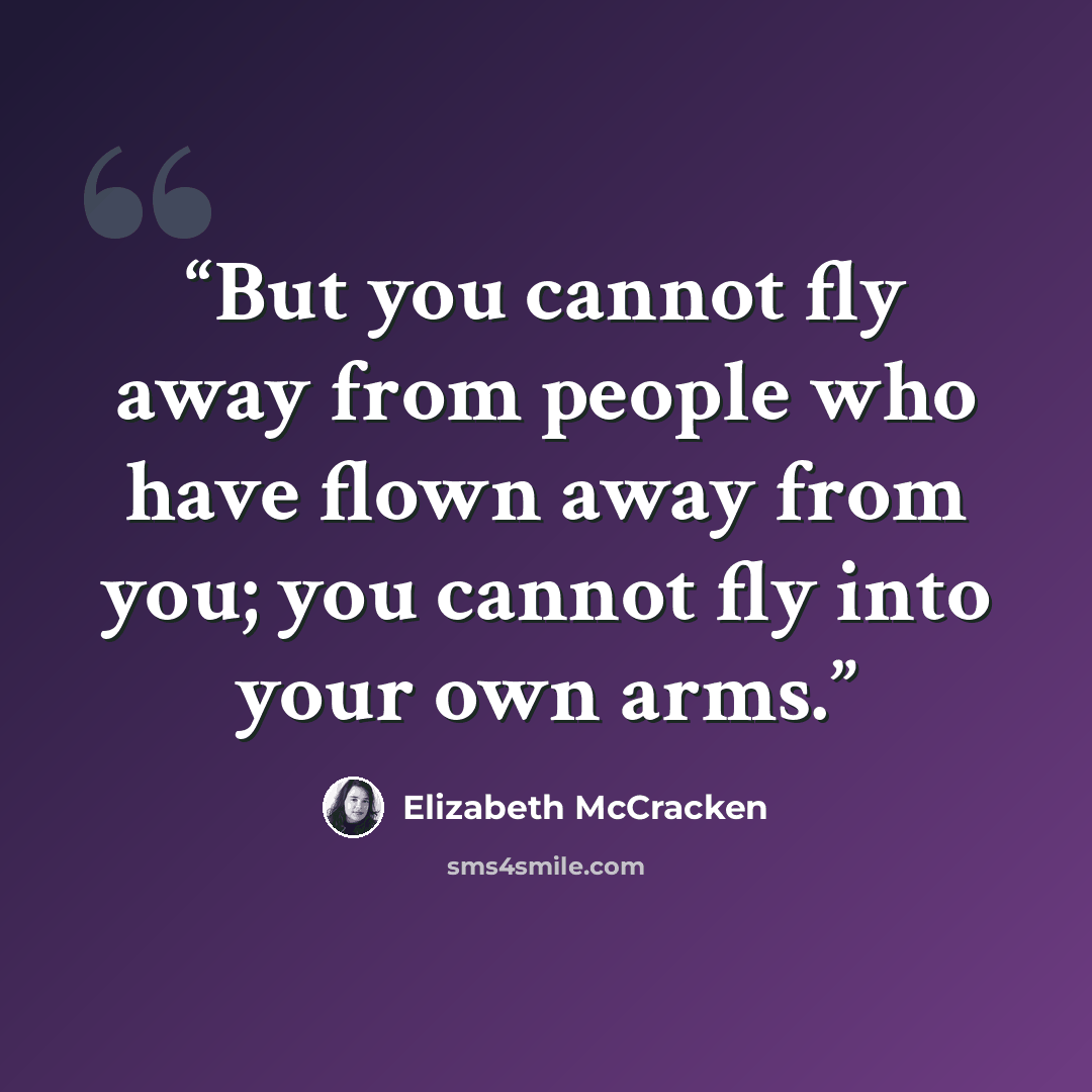 “But you cannot fly away from people who have flown away from you; you cannot fly into your own arms.” quote by Elizabeth McCracken