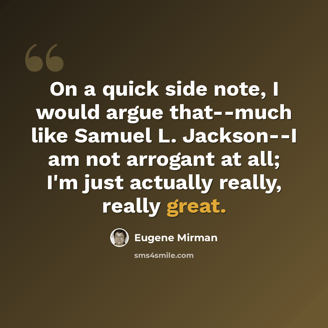 “On a quick side note, I would argue that--much like Samuel L. Jackson--I am not arrogant at all; I'm just actually really, really great.” quote by Eugene Mirman
