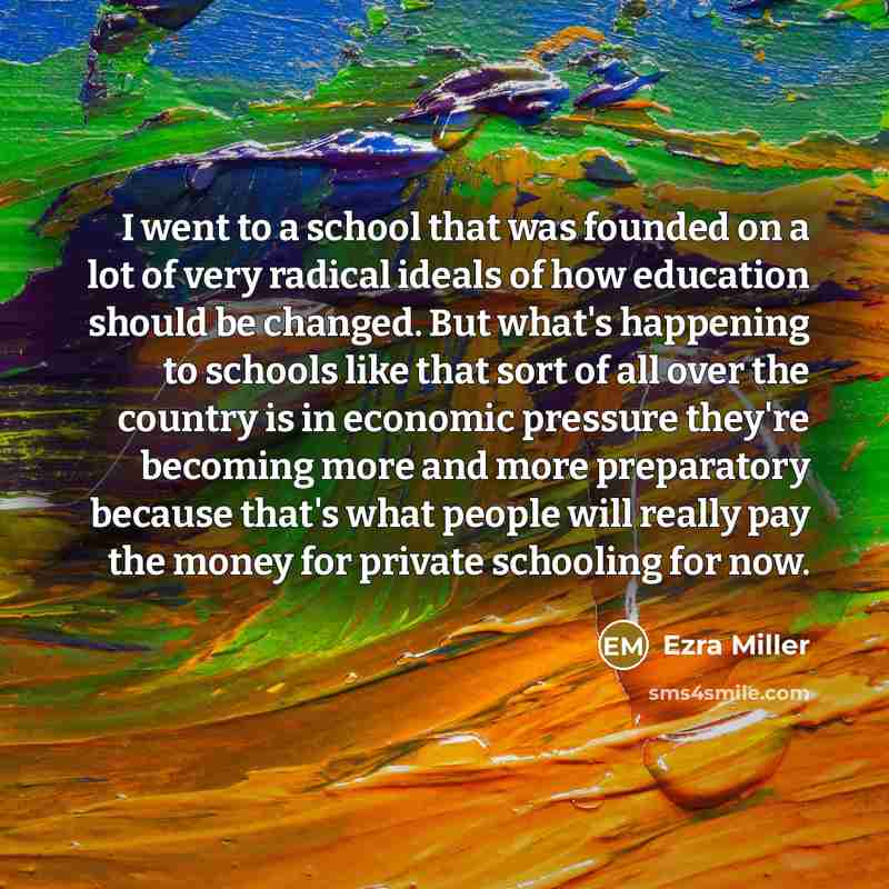 “I went to a school that was founded on a lot of very radical ideals of how education should be changed. But what's happening to schools like that sort of all over the country is in economic pressure they're becoming more and more preparatory because that's what people will really pay the money for…” quote by Ezra Miller