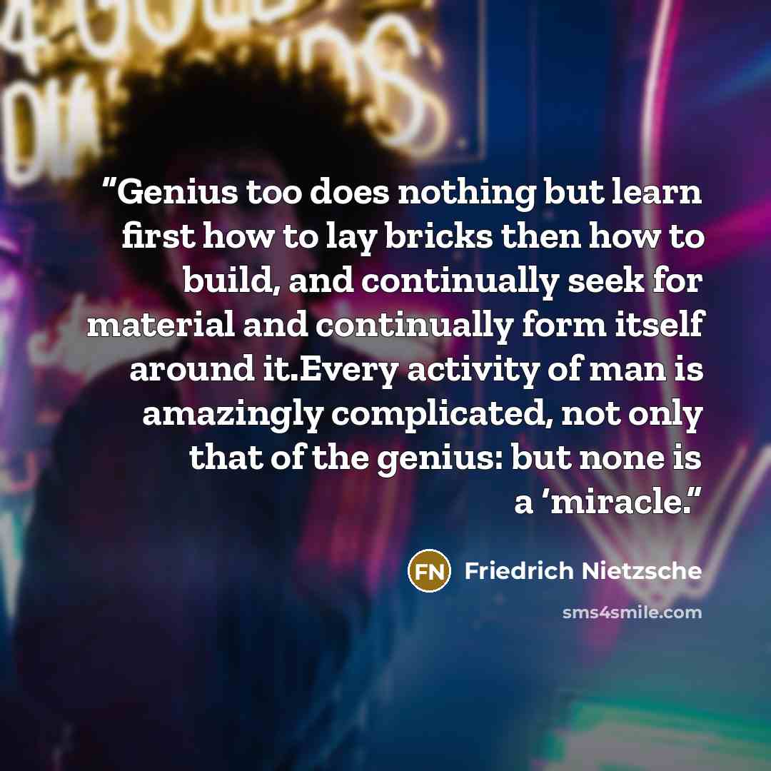 “Genius too does nothing but learn first how to lay bricks then how to build, and continually seek for material and continually form itself around it.Every activity of man is amazingly complicated, not only that of the genius: but none is a ‘miracle.” quote by Friedrich Nietzsche