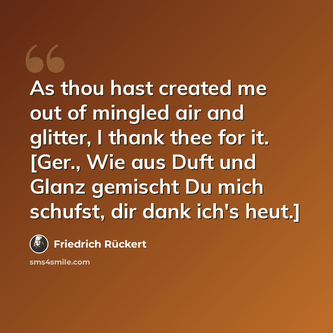 “As thou hast created me out of mingled air and glitter, I thank thee for it. [Ger., Wie aus Duft und Glanz gemischt Du mich schufst, dir dank ich's heut.]” quote by Friedrich Ruckert