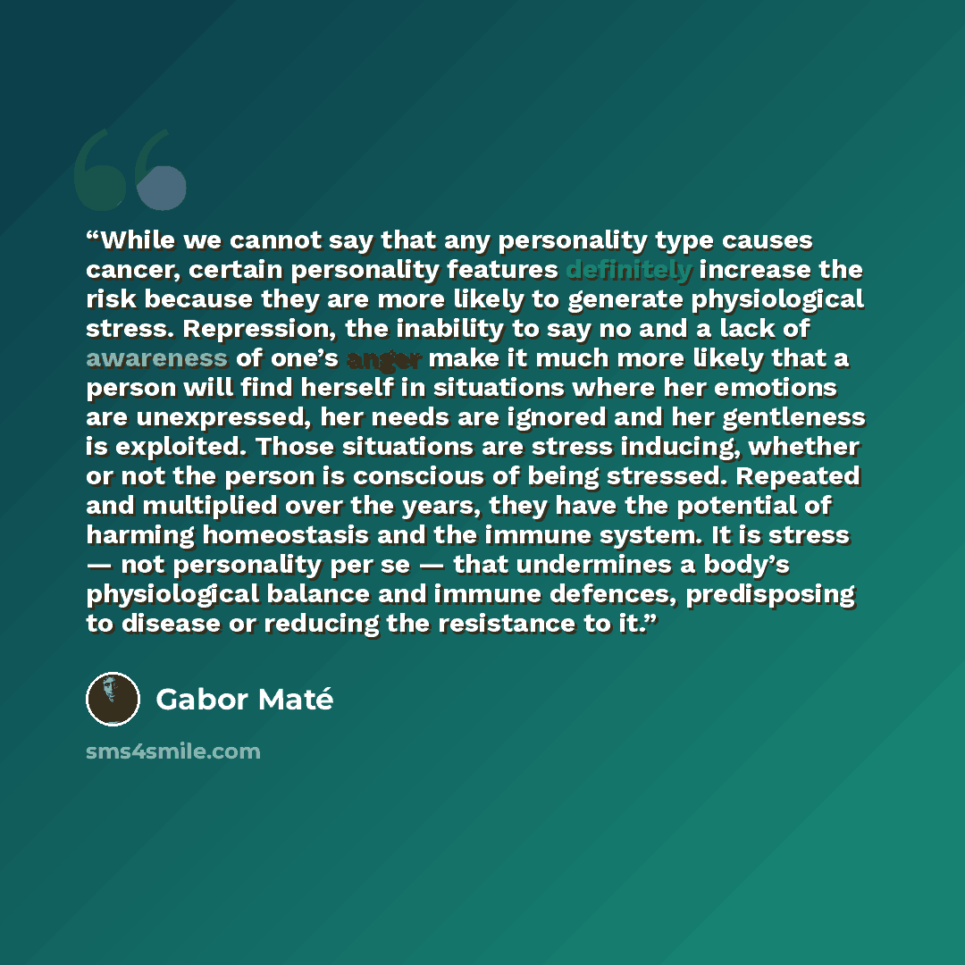 “While we cannot say that any personality type causes cancer, certain personality features definitely increase the risk because they are more likely to generate physiological stress. Repression, the inability to say no and a lack of awareness of one’s anger make it much more likely that a person…” quote by Gabor Maté